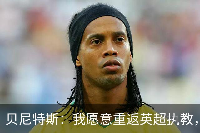 贝尼特斯：我愿意重返英超执教，任何能留在欧洲的联赛都可以